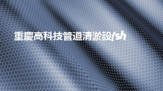 重慶高科技管道清淤設(shè)備管道清淤新技術(shù)如何改變都市環(huán)境！